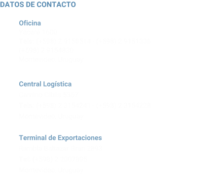 DATOS DE CONTACTO           Oficina           Yacar 1600           Tels: (+598) 2 9158514 - (+598) 2 9151336           (+598) 2 9154830           Montevideo, Uruguay             Central Logstica           Camino Cibils 5357           Tels: (+598) 2 3154241 - (+598) 2 3154228            Montevideo, Uruguay             Terminal de Exportaciones           Rambla Baltazar Brun 2893           Tel: (+598) 2 2007895            Montevideo, Uruguay